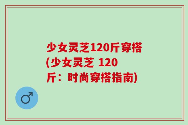 少女灵芝120斤穿搭(少女灵芝 120 斤：时尚穿搭指南)