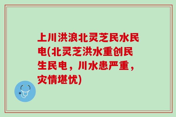 上川洪浪北灵芝民水民电(北灵芝洪水重创民生民电,川水患严重,灾情堪忧) 上川洪浪北灵芝民水民电(北灵芝洪水重创民生民电,川水患严重,灾情堪忧)