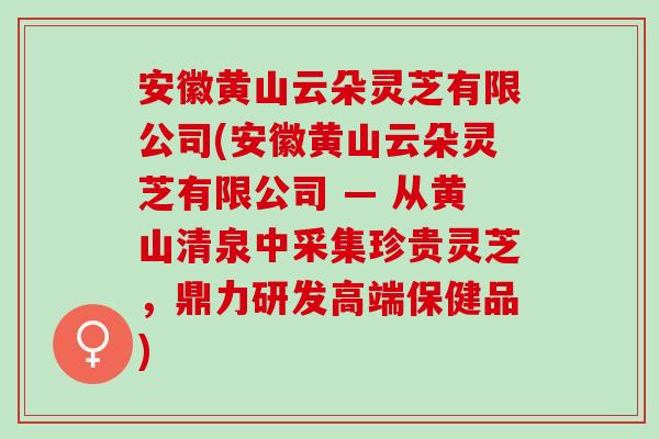 安徽黄山云朵灵芝有限公司(安徽黄山云朵灵芝有限公司 — 从黄山清泉中采集珍贵灵芝,鼎力研发高端保健品) 安徽黄山云朵灵芝有限公司(安徽黄山云朵灵芝有限公司 — 从黄山清泉中采集珍贵灵芝,鼎力研发高端保健品)