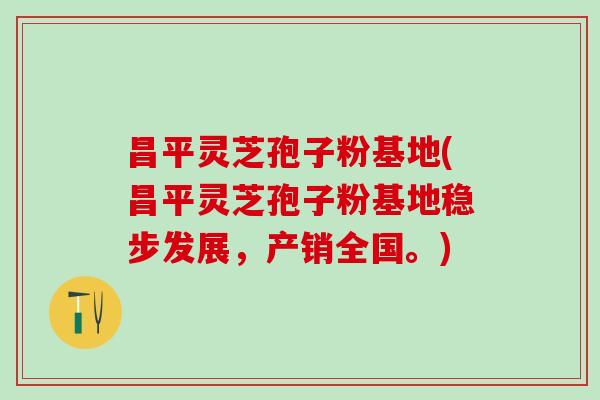 昌平灵芝孢子粉基地(昌平灵芝孢子粉基地稳步发展，产销全国。)