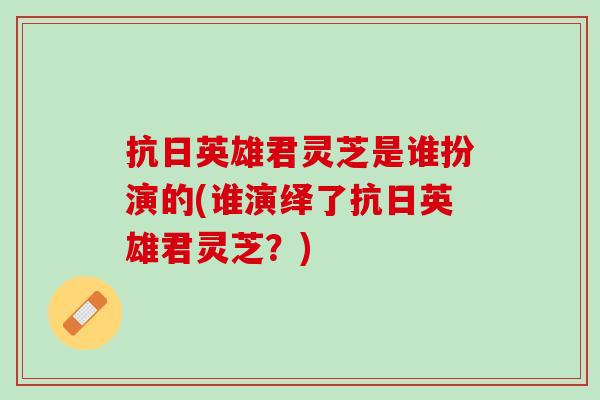 抗日英雄君灵芝是谁扮演的(谁演绎了抗日英雄君灵芝？)
