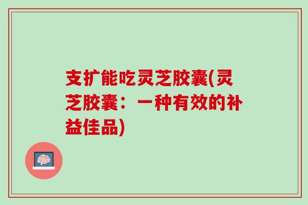 支扩能吃灵芝胶囊(灵芝胶囊：一种有效的补益佳品)