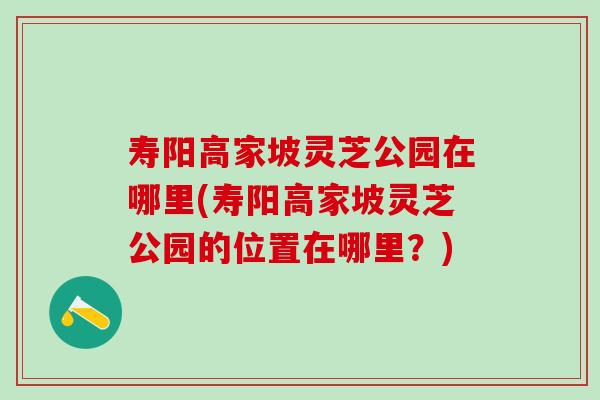 寿阳高家坡灵芝公园在哪里(寿阳高家坡灵芝公园的位置在哪里？)