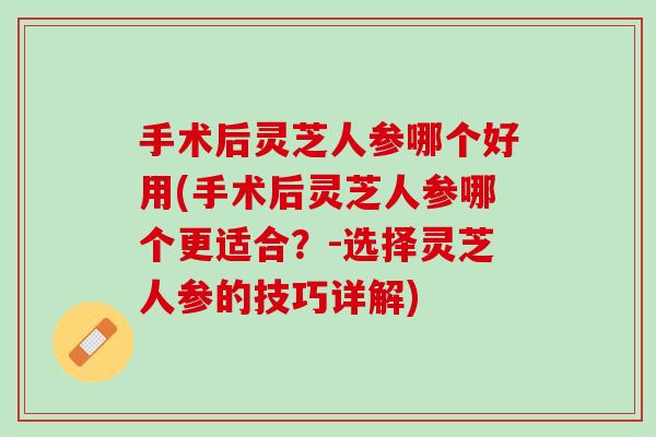 手术后灵芝人参哪个好用(手术后灵芝人参哪个更适合？-选择灵芝人参的技巧详解)