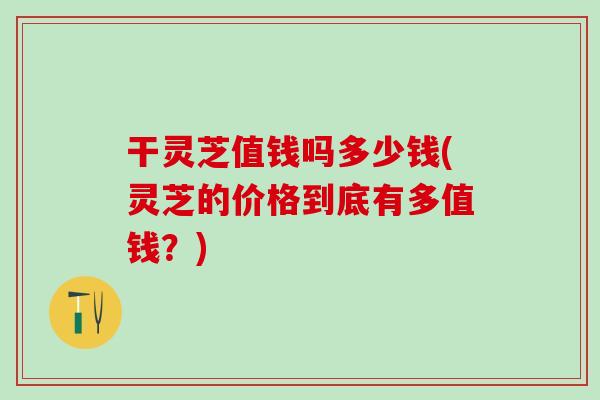 干灵芝值钱吗多少钱(灵芝的价格到底有多值钱？)
