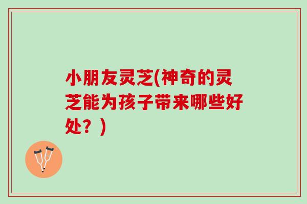 小朋友灵芝(神奇的灵芝能为孩子带来哪些好处？)