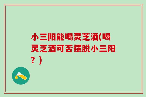 小三阳能喝灵芝酒(喝灵芝酒可否摆脱小三阳？)