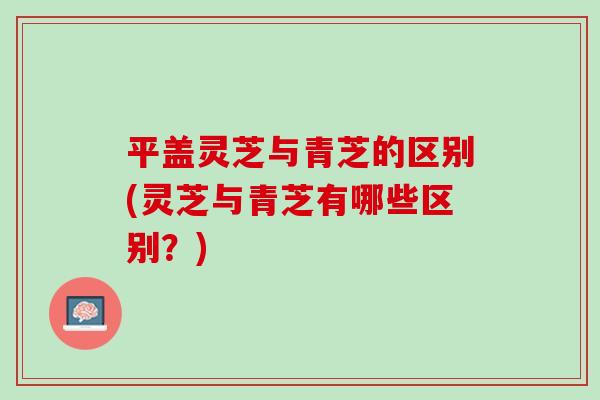平盖灵芝与青芝的区别(灵芝与青芝有哪些区别？)
