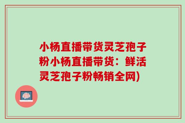小杨直播带货灵芝孢子粉小杨直播带货：鲜活灵芝孢子粉畅销全网)