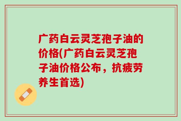 广药白云灵芝孢子油的价格(广药白云灵芝孢子油价格公布，抗疲劳养生首选)