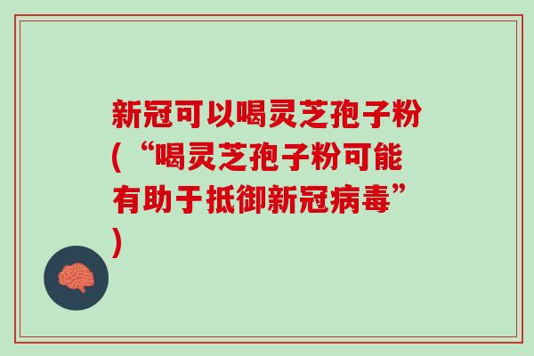 新冠可以喝灵芝孢子粉(“喝灵芝孢子粉可能有助于抵御新冠”)
