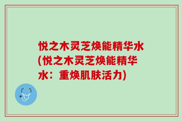 悦之木灵芝焕能精华水(悦之木灵芝焕能精华水：重焕肌肤活力)