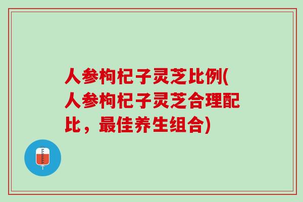 人参枸杞子灵芝比例(人参枸杞子灵芝合理配比,佳养生组合) 人参枸杞子灵芝比例(人参枸杞子灵芝合理配比,佳养生组合)