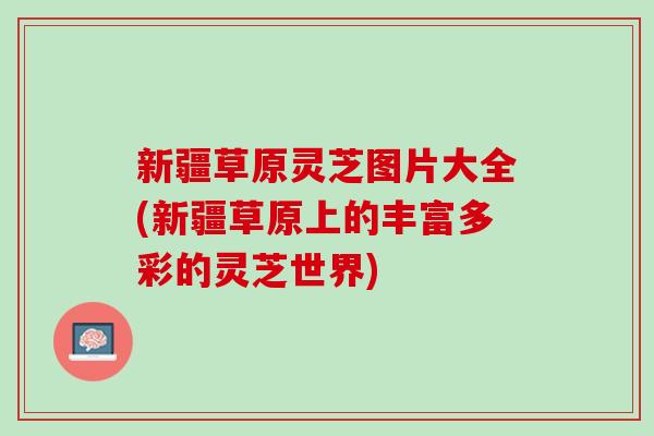 新疆草原灵芝图片大全(新疆草原上的丰富多彩的灵芝世界) 新疆草原灵芝图片大全(新疆草原上的丰富多彩的灵芝世界)