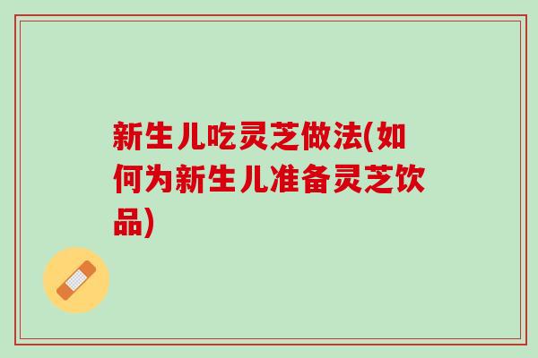 新生儿吃灵芝做法(如何为新生儿准备灵芝饮品)