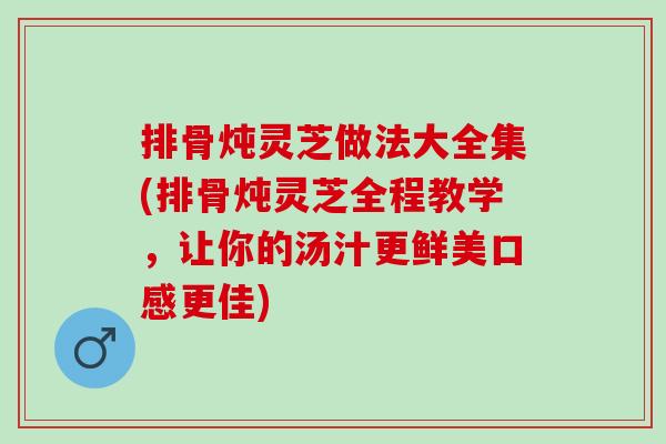 排骨炖灵芝做法大全集(排骨炖灵芝全程教学，让你的汤汁更鲜美口感更佳)