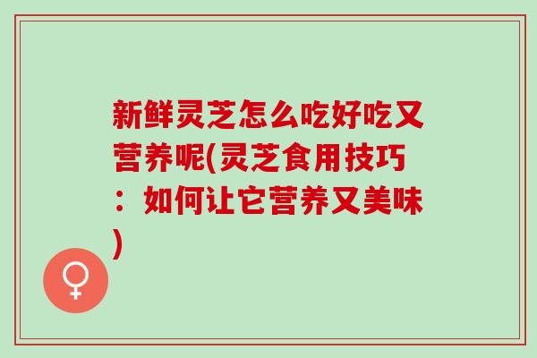 新鲜灵芝怎么吃好吃又营养呢(灵芝食用技巧：如何让它营养又美味)
