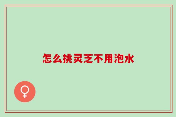 怎么挑灵芝不用泡水