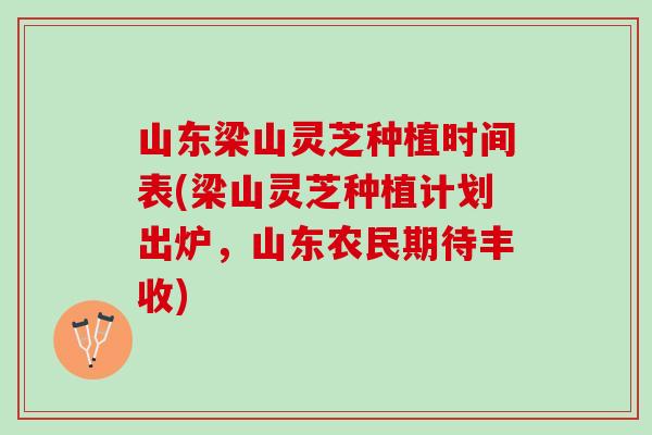 山东梁山灵芝种植时间表(梁山灵芝种植计划出炉，山东农民期待丰收)