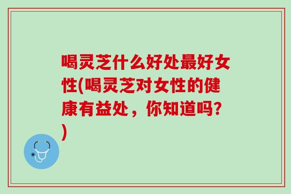喝灵芝什么好处最好女性(喝灵芝对女性的健康有益处，你知道吗？)