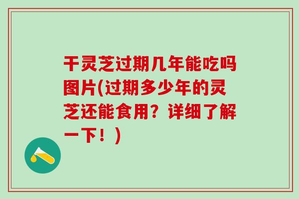 干灵芝过期几年能吃吗图片(过期多少年的灵芝还能食用？详细了解一下！)