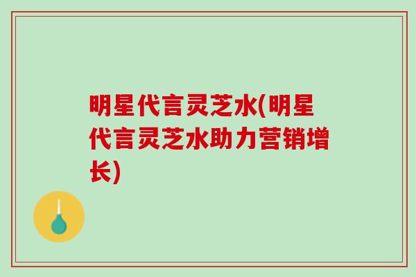 明星代言灵芝水(明星代言灵芝水助力营销增长)