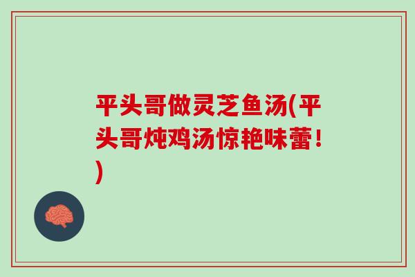 平头哥做灵芝鱼汤(平头哥炖鸡汤惊艳味蕾！)