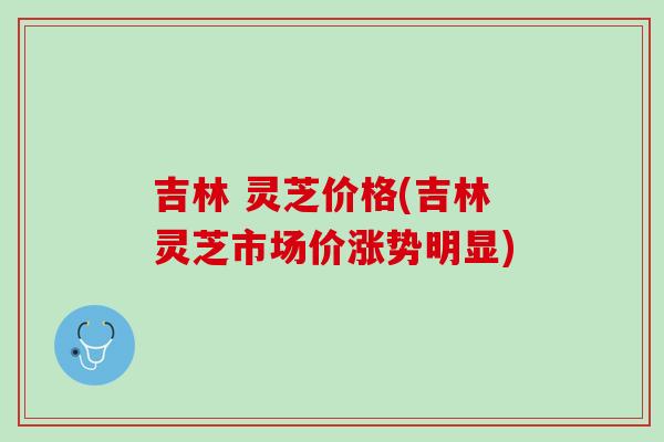 吉林 灵芝价格(吉林灵芝市场价涨势明显)