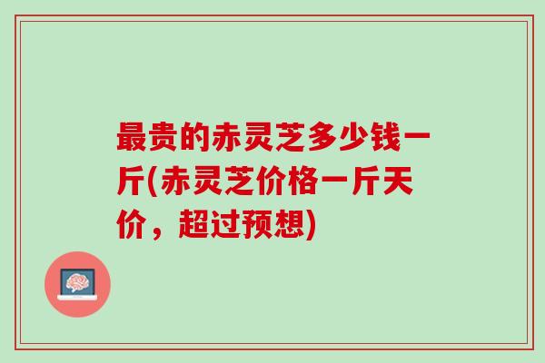 最贵的赤灵芝多少钱一斤(赤灵芝价格一斤天价，超过预想)