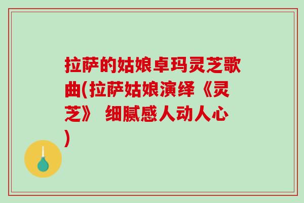 拉萨的姑娘卓玛灵芝歌曲(拉萨姑娘演绎《灵芝》 细腻感人动人心)