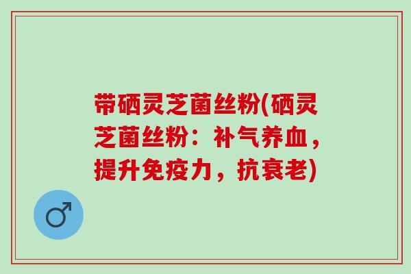 带硒灵芝菌丝粉(硒灵芝菌丝粉：补气养血，提升免疫力，抗衰老)