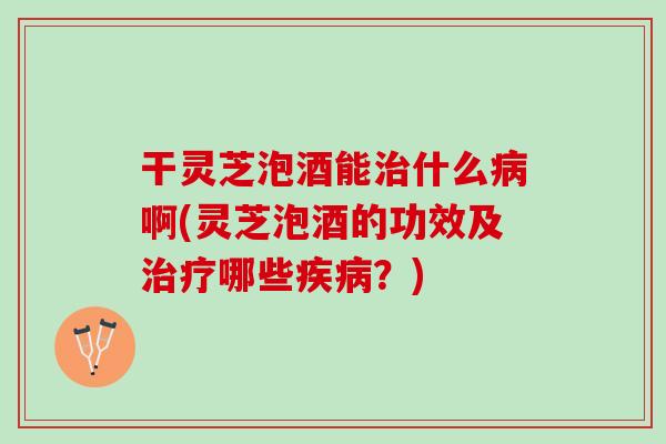 干灵芝泡酒能治什么病啊(灵芝泡酒的功效及治疗哪些疾病？)