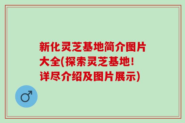 新化灵芝基地简介图片大全(探索灵芝基地！详尽介绍及图片展示)