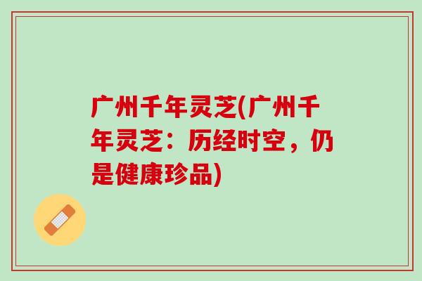 广州千年灵芝(广州千年灵芝：历经时空，仍是健康珍品)