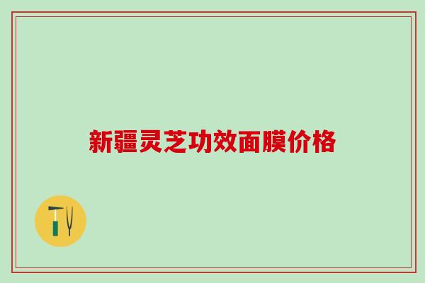 新疆灵芝功效面膜价格 新疆灵芝功效面膜价格