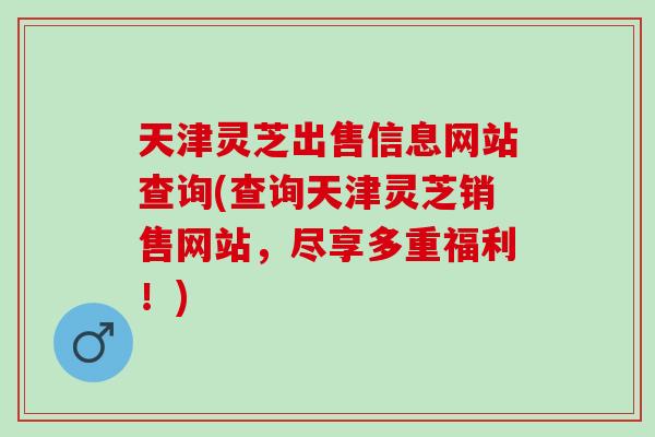 天津灵芝出售信息网站查询(查询天津灵芝销售网站，尽享多重福利！)