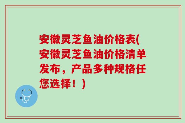 安徽灵芝鱼油价格表(安徽灵芝鱼油价格清单发布,产品多种规格任您选择!) 安徽灵芝鱼油价格表(安徽灵芝鱼油价格清单发布,产品多种规格任您选择!)