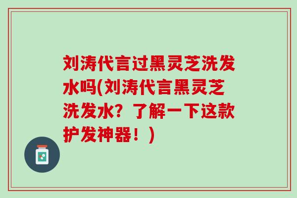 刘涛代言过黑灵芝洗发水吗(刘涛代言黑灵芝洗发水？了解一下这款护发神器！)