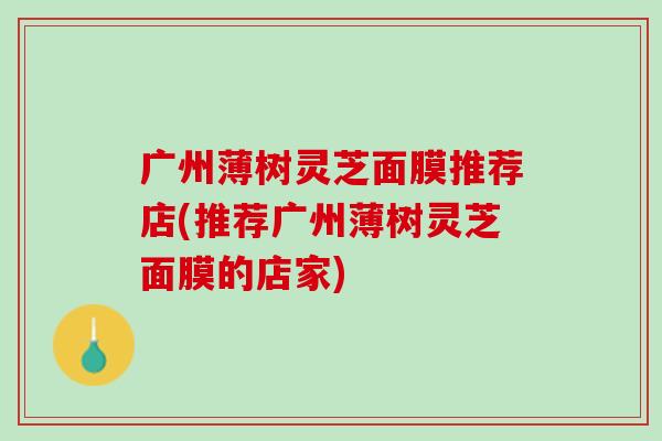 广州薄树灵芝面膜推荐店(推荐广州薄树灵芝面膜的店家) 广州薄树灵芝面膜推荐店(推荐广州薄树灵芝面膜的店家)