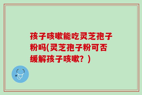 孩子能吃灵芝孢子粉吗(灵芝孢子粉可否缓解孩子？)