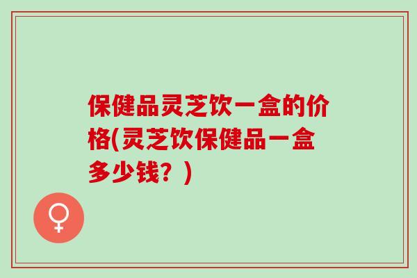 保健品灵芝饮一盒的价格(灵芝饮保健品一盒多少钱？)
