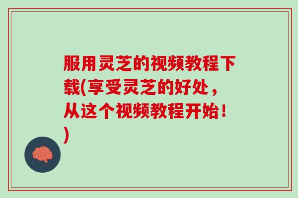 服用灵芝的视频教程下载(享受灵芝的好处，从这个视频教程开始！)