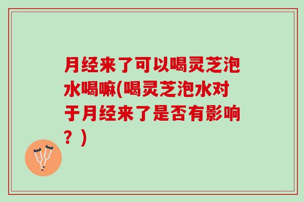 月经来了可以喝灵芝泡水喝嘛(喝灵芝泡水对于月经来了是否有影响？)