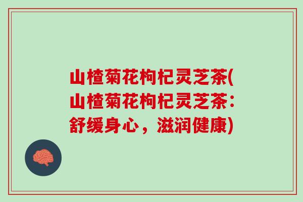 山楂菊花枸杞灵芝茶(山楂菊花枸杞灵芝茶：舒缓身心，滋润健康)