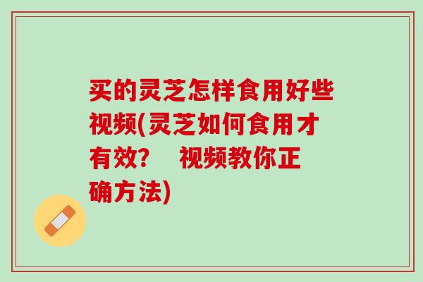 买的灵芝怎样食用好些视频(灵芝如何食用才有效？  视频教你正确方法)