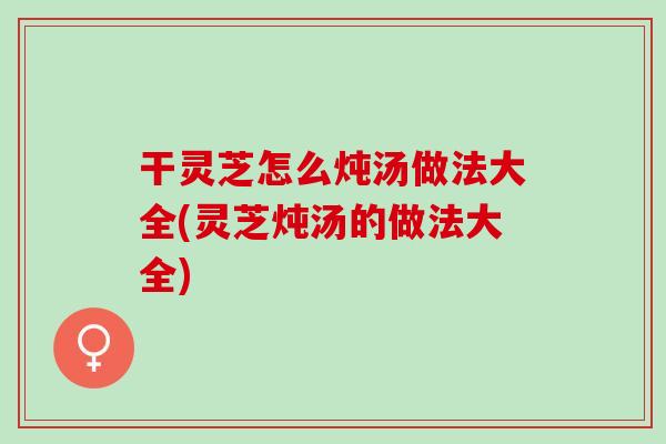 干灵芝怎么炖汤做法大全(灵芝炖汤的做法大全)