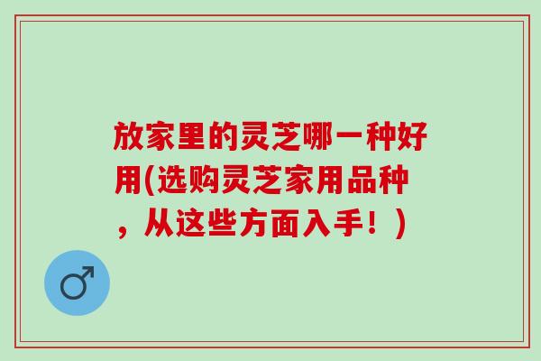放家里的灵芝哪一种好用(选购灵芝家用品种，从这些方面入手！)