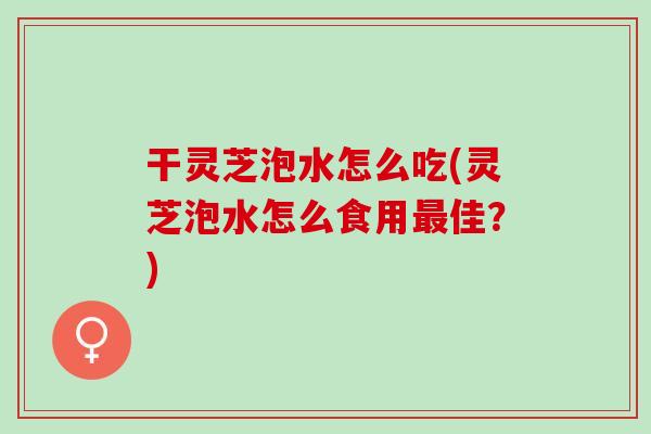 干灵芝泡水怎么吃(灵芝泡水怎么食用最佳？)