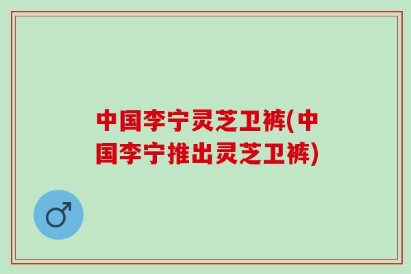 中国李宁灵芝卫裤(中国李宁推出灵芝卫裤)