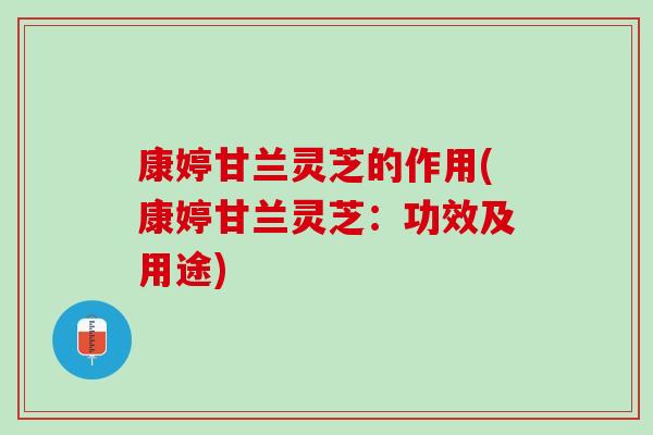康婷甘兰灵芝的作用(康婷甘兰灵芝：功效及用途)